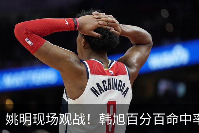 姚明现场观战！韩旭百分百命中率 盖帽得分盘活自由人内线